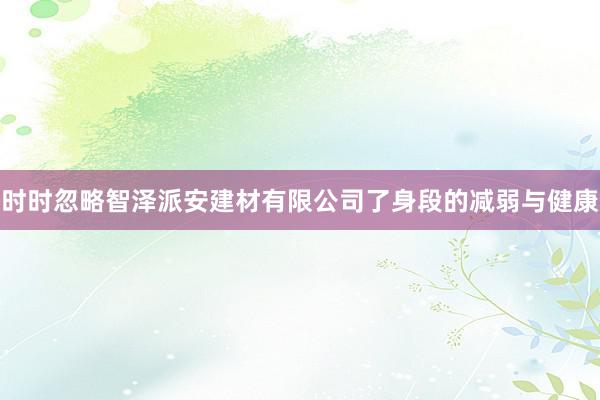 时时忽略智泽派安建材有限公司了身段的减弱与健康